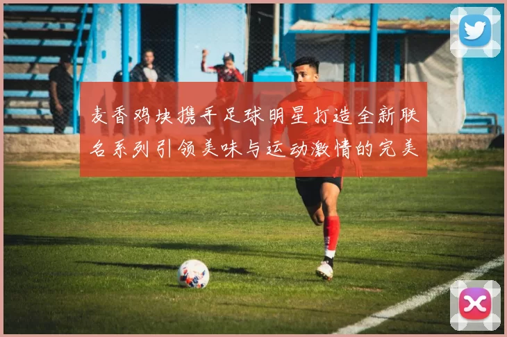 麦香鸡块携手足球明星打造全新联名系列引领美味与运动激情的完美结合
