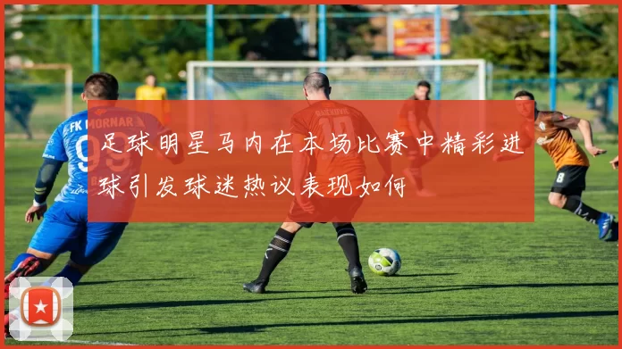 足球明星马内在本场比赛中精彩进球引发球迷热议表现如何