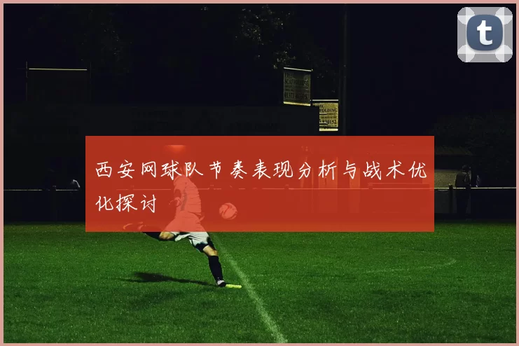 西安网球队节奏表现分析与战术优化探讨