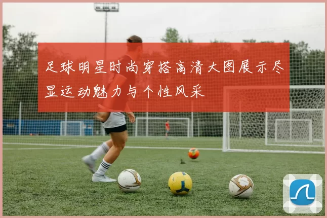 足球明星时尚穿搭高清大图展示尽显运动魅力与个性风采