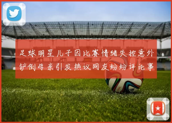 足球明星儿子因比赛情绪失控意外铲倒母亲引发热议网友纷纷评论事件背后真相