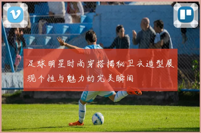 足球明星时尚穿搭揭秘卫衣造型展现个性与魅力的完美瞬间