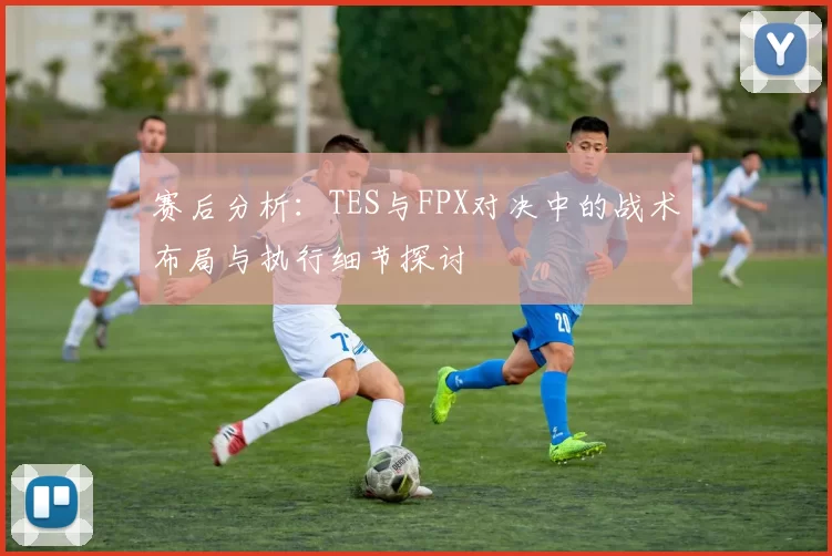 赛后分析：TES与FPX对决中的战术布局与执行细节探讨