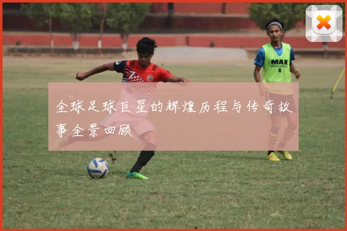 全球足球巨星的辉煌历程与传奇故事全景回顾